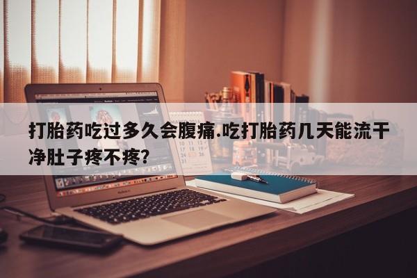 网上打胎药专门卖店打胎药吃过多久会腹痛.吃打胎药几天能流干净肚子疼不疼？