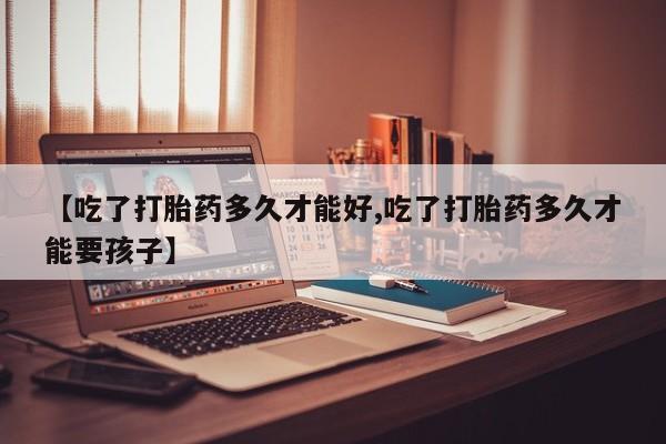 网上打胎药专门卖店【吃了打胎药多久才能好,吃了打胎药多久才能要孩子】