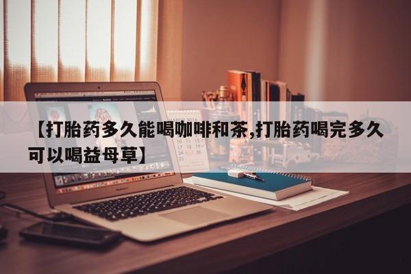 网上打胎药专门卖店【打胎药多久能喝咖啡和茶,打胎药喝完多久可以喝益母草】