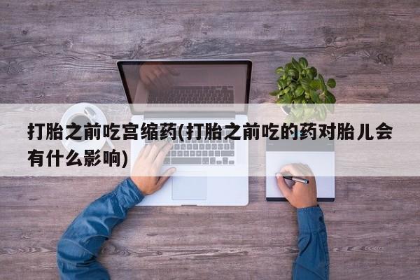网上打胎药专门卖店打胎之前吃宫缩药(打胎之前吃的药对胎儿会有什么影响)