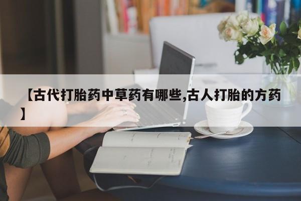 网上打胎药专门卖店【古代打胎药中草药有哪些,古人打胎的方药】