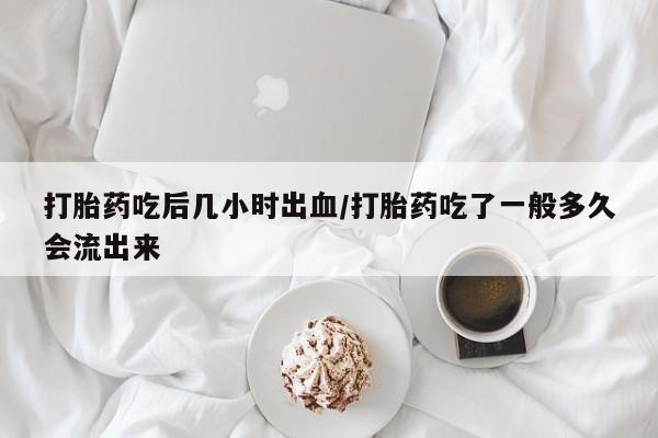 网上打胎药专门卖店打胎药吃后几小时出血/打胎药吃了一般多久会流出来