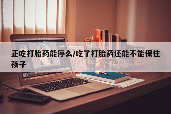 网上打胎药专门卖店正吃打胎药能停么/吃了打胎药还能不能保住孩子