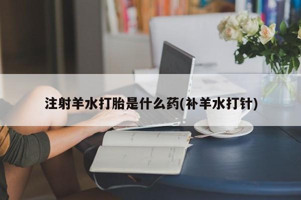 网上打胎药专门卖店注射羊水打胎是什么药(补羊水打针)