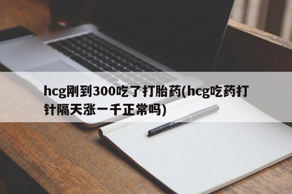 网上打胎药专门卖店hcg刚到300吃了打胎药(hcg吃药打针隔天涨一千正常吗)