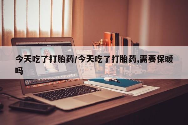 网上打胎药专门卖店今天吃了打胎药/今天吃了打胎药,需要保暖吗