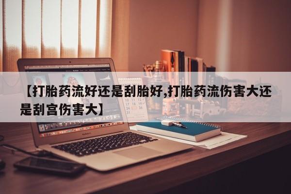 网上打胎药专门卖店【打胎药流好还是刮胎好,打胎药流伤害大还是刮宫伤害大】