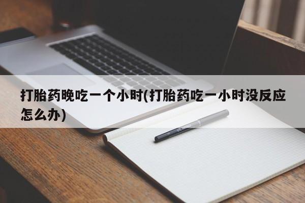 网上打胎药专门卖店打胎药晚吃一个小时(打胎药吃一小时没反应怎么办)