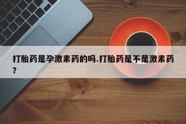 网上打胎药专门卖店打胎药是孕激素药的吗.打胎药是不是激素药？