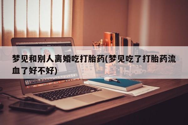 网上打胎药专门卖店梦见和别人离婚吃打胎药(梦见吃了打胎药流血了好不好)