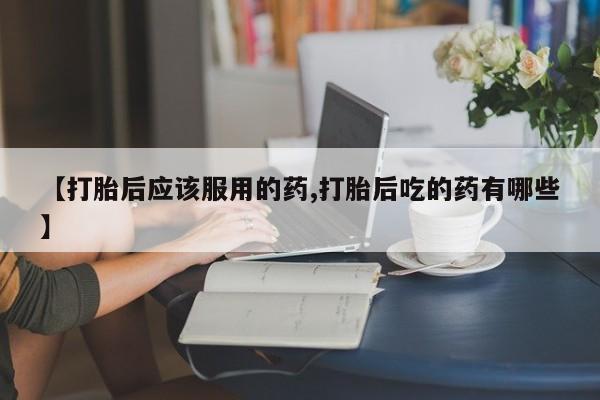 网上打胎药专门卖店【打胎后应该服用的药,打胎后吃的药有哪些】