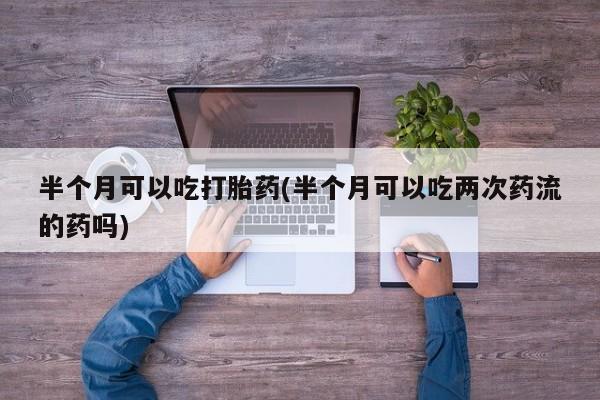 网上打胎药专门卖店半个月可以吃打胎药(半个月可以吃两次药流的药吗)