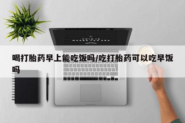 网上打胎药专门卖店喝打胎药早上能吃饭吗/吃打胎药可以吃早饭吗