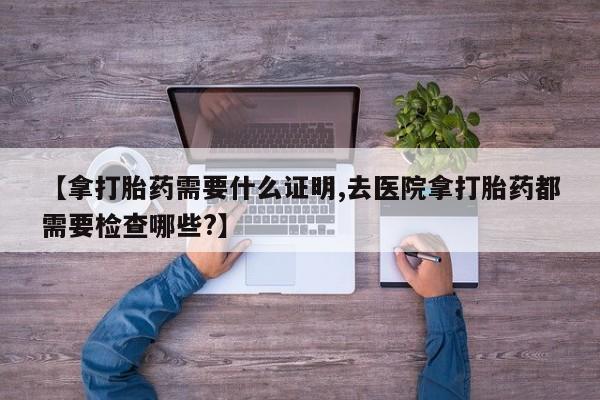 网上打胎药专门卖店【拿打胎药需要什么证明,去医院拿打胎药都需要检查哪些?】