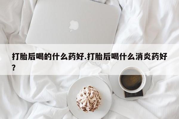 网上打胎药专门卖店打胎后喝的什么药好.打胎后喝什么消炎药好？