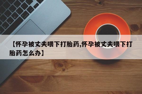 网上打胎药专门卖店【怀孕被丈夫喂下打胎药,怀孕被丈夫喂下打胎药怎么办】