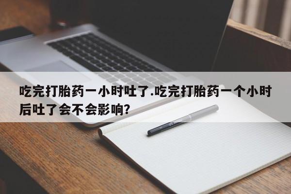网上打胎药专门卖店吃完打胎药一小时吐了.吃完打胎药一个小时后吐了会不会影响？