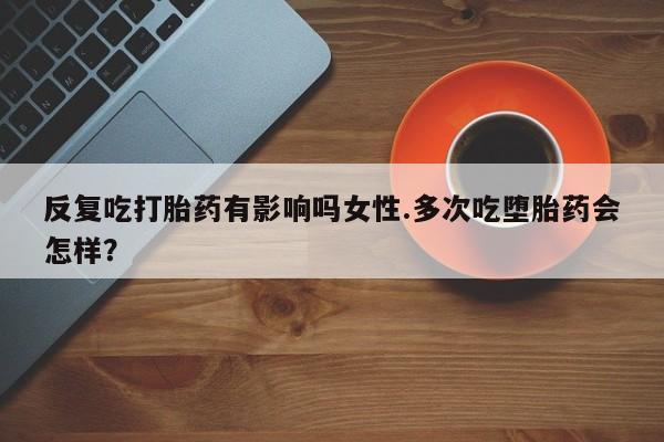网上打胎药专门卖店反复吃打胎药有影响吗女性.多次吃堕胎药会怎样？