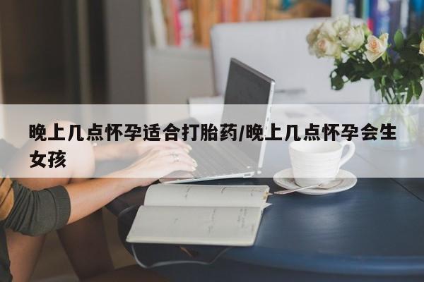 网上打胎药专门卖店晚上几点怀孕适合打胎药/晚上几点怀孕会生女孩