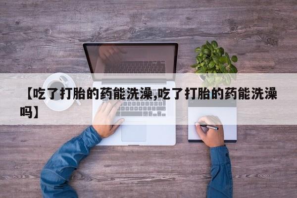网上打胎药专门卖店【吃了打胎的药能洗澡,吃了打胎的药能洗澡吗】