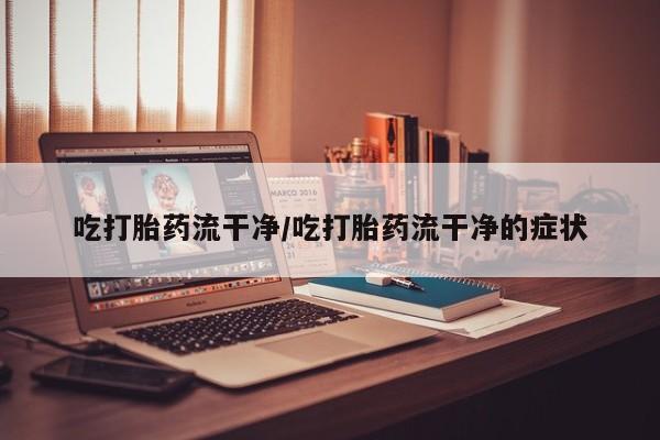 网上打胎药专门卖店吃打胎药流干净/吃打胎药流干净的症状