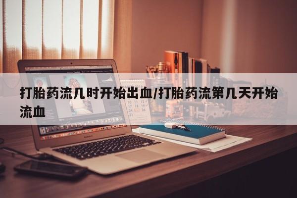 网上打胎药专门卖店打胎药流几时开始出血/打胎药流第几天开始流血