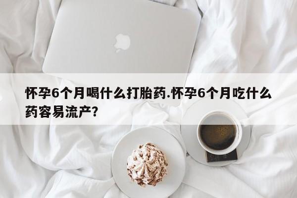 网上打胎药专门卖店怀孕6个月喝什么打胎药.怀孕6个月吃什么药容易流产？