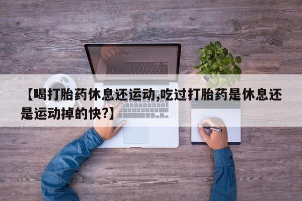 网上打胎药专门卖店【喝打胎药休息还运动,吃过打胎药是休息还是运动掉的快?】