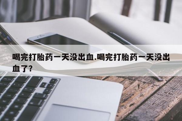 网上打胎药专门卖店喝完打胎药一天没出血.喝完打胎药一天没出血了？