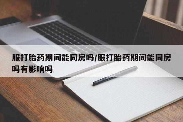 网上打胎药专门卖店服打胎药期间能同房吗/服打胎药期间能同房吗有影响吗