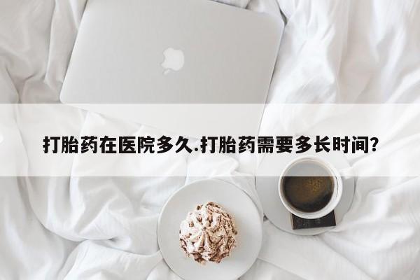 网上打胎药专门卖店打胎药在医院多久.打胎药需要多长时间？