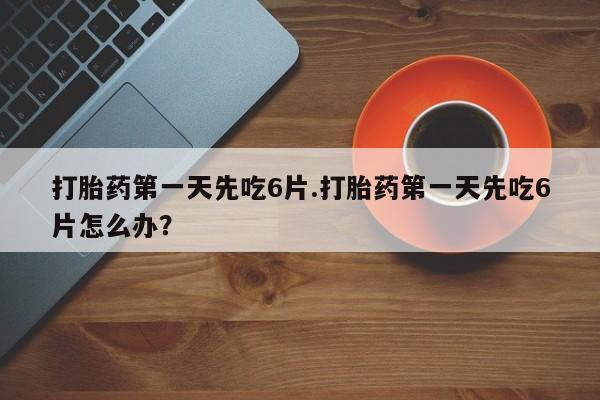 网上打胎药专门卖店打胎药第一天先吃6片.打胎药第一天先吃6片怎么办？