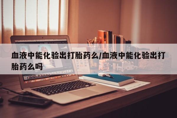 网上打胎药专门卖店血液中能化验出打胎药么/血液中能化验出打胎药么吗