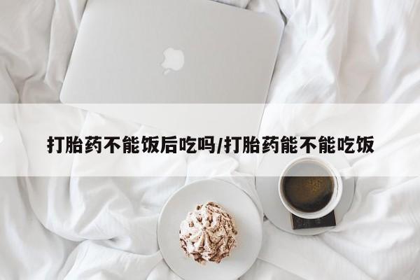 网上打胎药专门卖店打胎药不能饭后吃吗/打胎药能不能吃饭