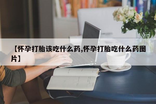网上打胎药专门卖店【怀孕打胎该吃什么药,怀孕打胎吃什么药图片】