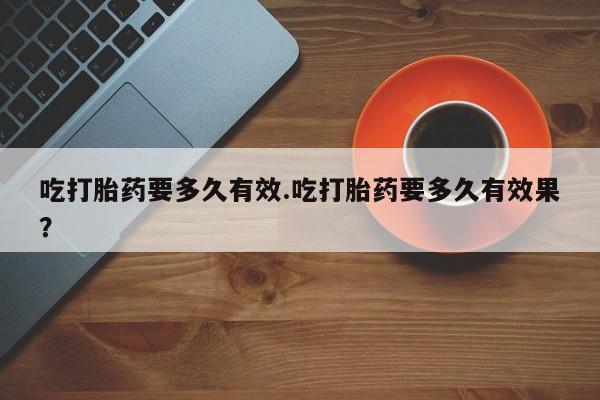 网上打胎药专门卖店吃打胎药要多久有效.吃打胎药要多久有效果？