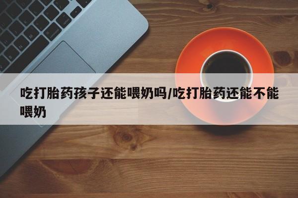 网上打胎药专门卖店吃打胎药孩子还能喂奶吗/吃打胎药还能不能喂奶