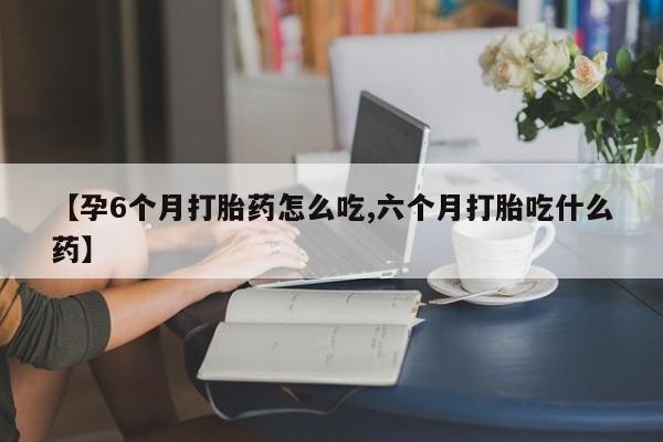 网上打胎药专门卖店【孕6个月打胎药怎么吃,六个月打胎吃什么药】