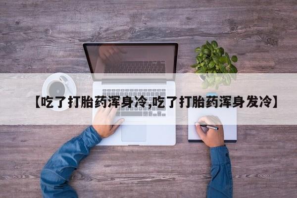 网上打胎药专门卖店【吃了打胎药浑身冷,吃了打胎药浑身发冷】