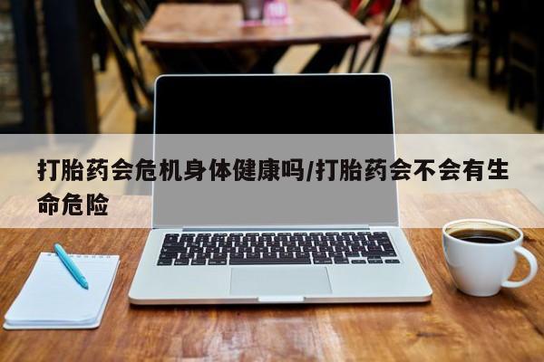 网上打胎药专门卖店打胎药会危机身体健康吗/打胎药会不会有生命危险