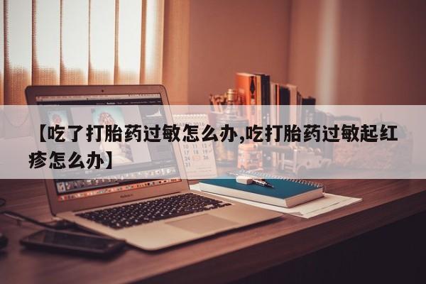 网上打胎药专门卖店【吃了打胎药过敏怎么办,吃打胎药过敏起红疹怎么办】