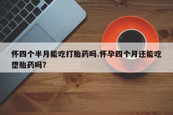 网上打胎药专门卖店怀四个半月能吃打胎药吗.怀孕四个月还能吃堕胎药吗？
