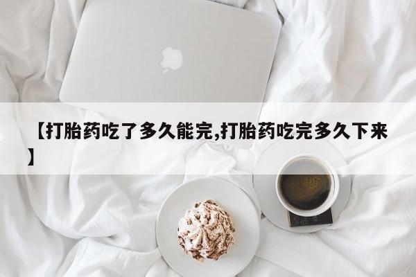 网上打胎药专门卖店【打胎药吃了多久能完,打胎药吃完多久下来】