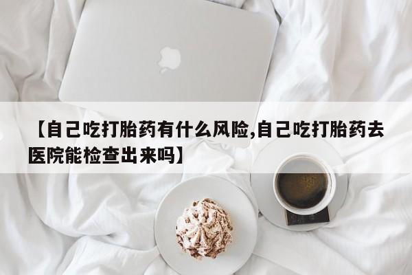 网上打胎药专门卖店【自己吃打胎药有什么风险,自己吃打胎药去医院能检查出来吗】