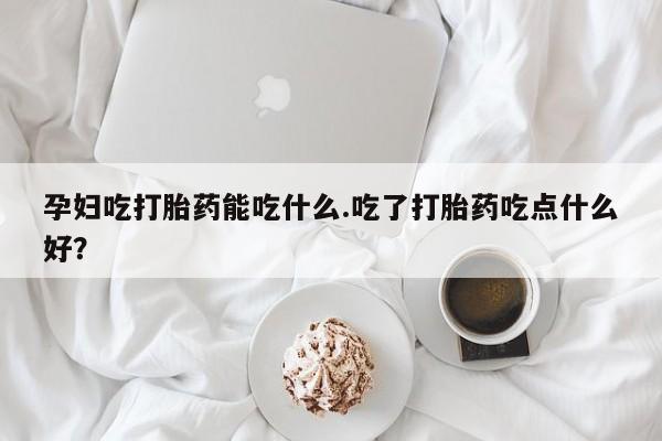 网上打胎药专门卖店孕妇吃打胎药能吃什么.吃了打胎药吃点什么好？