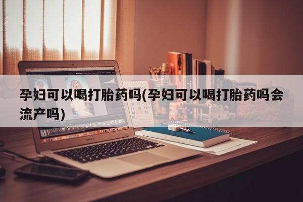 网上打胎药专门卖店孕妇可以喝打胎药吗(孕妇可以喝打胎药吗会流产吗)