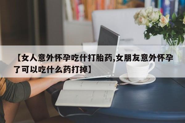 网上打胎药专门卖店【女人意外怀孕吃什打胎药,女朋友意外怀孕了可以吃什么药打掉】