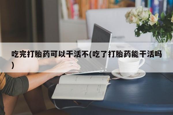 网上打胎药专门卖店吃完打胎药可以干活不(吃了打胎药能干活吗)