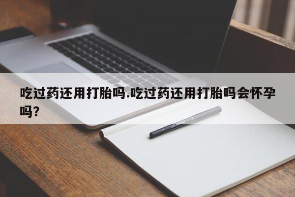 网上打胎药专门卖店吃过药还用打胎吗.吃过药还用打胎吗会怀孕吗？
