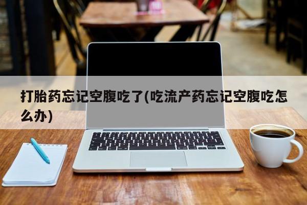 网上打胎药专门卖店打胎药忘记空腹吃了(吃流产药忘记空腹吃怎么办)